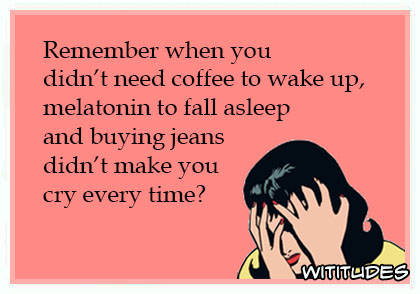 Remember-when-you-didn%E2%80%99t-need-coffee-to-wake-up-melatonin-to-fall-asleep-and-buying-jeans-didn%E2%80%99t-make-you-cry-every-time-ecard.jpg