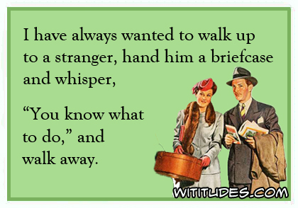 I have always wanted to walk up to a stranger, hand him a briefcase and whisper, 'You know what to do' and walk away ecard