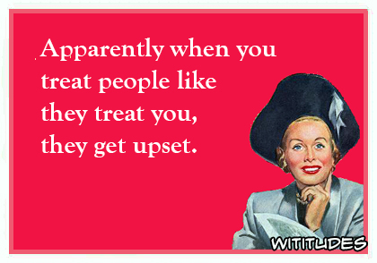 apparently when you treat people like they treat you they get upset