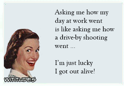 Asking me how day at work went like asking how drive by shooting went just lucky got out alive ecard