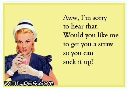 Aww, I'm sorry to hear that. Would you like me to get you a straw so you can suck it up ecard