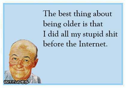 The best thing about being older is that I did all my stupid shit before the Internet ecard