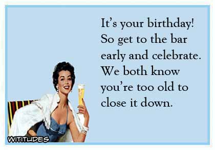 It's your birthday! So get to the bar early and celebrate. We both know you're too old to close it down ecard