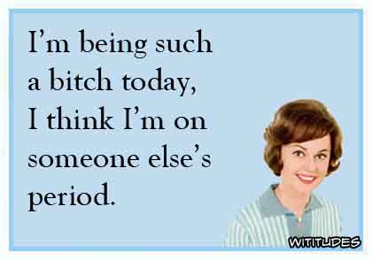 I'm being such a bitch today, I think I'm on someone else's period ecard