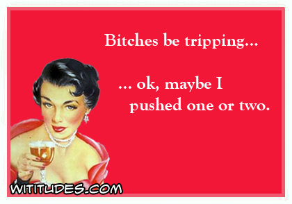 Bitches be tripping ... ok, maybe I pushed one or two ecard