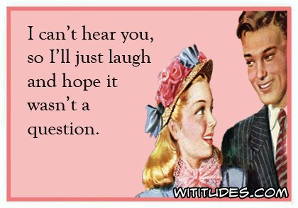 I can't hear you, so I'll just laugh and hope it wasn't a question ecard