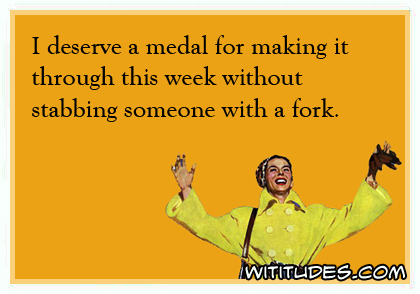 I deserve a medal for making it through this week without stabbing someone with a fork