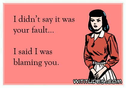 I didn't say it was your fault ... I said I was blaming you
