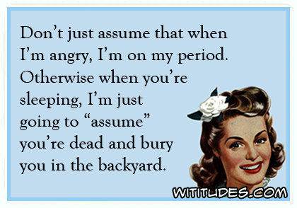 Don't just assume that when I'm angry, I'm on my period. Otherwise when you're sleeping, I'm just going to 'assume' you're dead and bury you in the backyard ecard