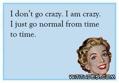 I don't go crazy. I am crazy. I just go normal from time to time ecard