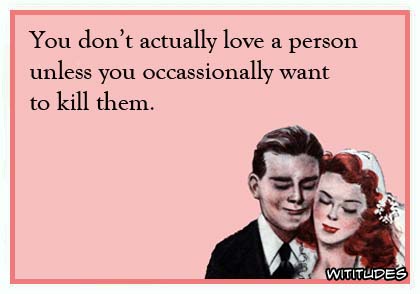 You don't love a person unless you occasionally want to kill them ecard