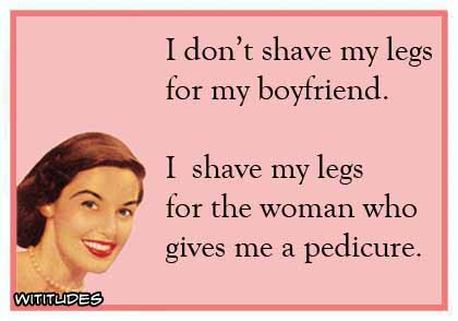 I don't shave my legs for my boyfriend. I shave my legs for the woman who gives me a pedicure ecard