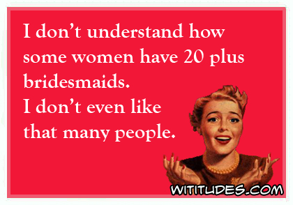 I don't understand how some women have 20 plus bridesmaids. I don't even like that many people