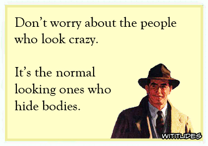 Don't worry about the people who look crazy. It's the normal looking ones who hide bodies ecard