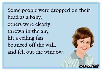 Some people were dropped on their head as a baby, others were clearly thrown in the air, hit a ceiling fan, bounced off the wall, and fell out the window ecard