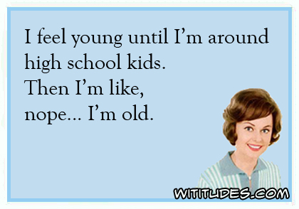 I feel young until I'm around high school kids. Then I'm like, nope ... I'm old ecard