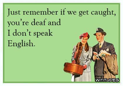 Just remember if we get caught, you're deaf and I don't speak English ecard