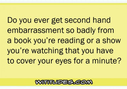Do you ever get second hand embarrassment so badly from a book you're reading or a show you're watching that you have to cover your eyes for a minute?