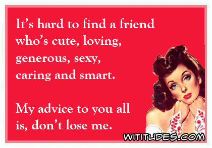 It's hard to find a friend who's cute, loving, generous, sexy, caring and smart. My advice to you all is don't lose me ecard