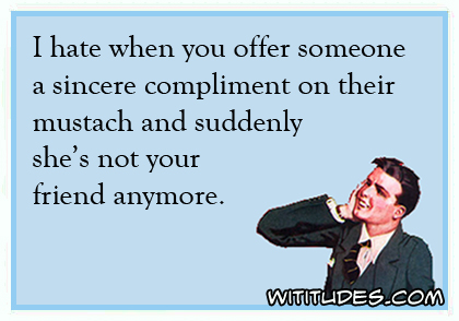 I hate when you offer someone a sincere compliment on their mustache and suddenly she's not your friend anymore ecard