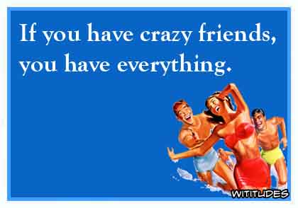 If you have crazy friends, you have everything ecard