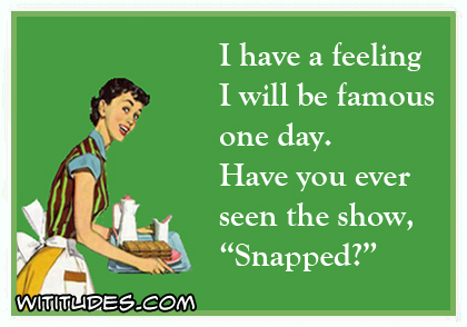 I have a feeling I will be famous one day. Have you ever seen the show 'Snapped'? ecard