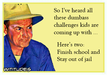 So I have heard all these dumbass challenges kids are coming up with, here's two: finish school and stay out of jail ecard