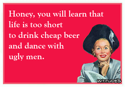 Honey, you will learn that life is too short to drink cheap beer and dance with ugly men ecard