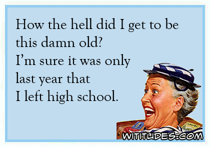 How the hell did I get to be this damn old? I'm sure it was only last year that I left high school ecard