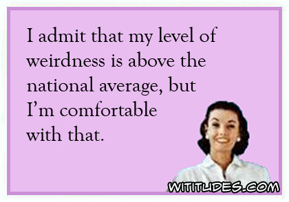 I admit that my level of weirdness is above the national average, but I'm comfortable with that ecard