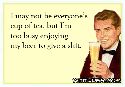 I may not be everyone's cup of tea, but I'm too busy enjoying my beer to give a shit ecard