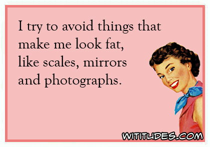 I try to avoid things that make me look fat, like scales, mirrors and photographs ecard