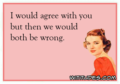 I would agree with you but then we would both be wrong ecard