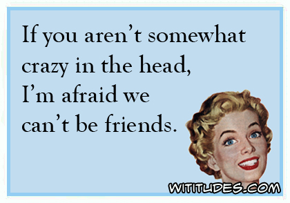 If you aren't somewhat crazy in the head, I'm afraid we can't be friends ecard