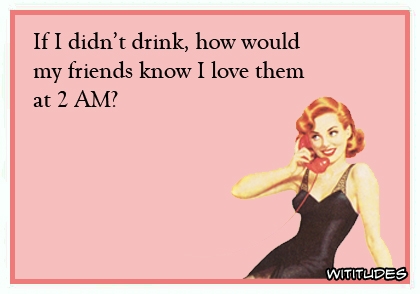 If I didn't drink, how would my friends know I love them at 2 am? ecard