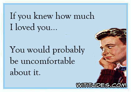 If you know how much I loved you ... You would probably be uncomfortable about it ecard