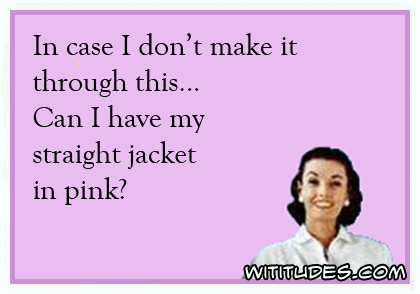 In case I don't make it through this ... Can I have my straight jacket in pink? ecard