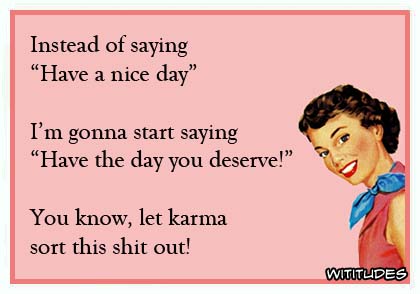 Instead of saying 'Have a nice day' I'm gonna start saying 'Have the day you deserve!' You know, let karma sort this shit out! ecard