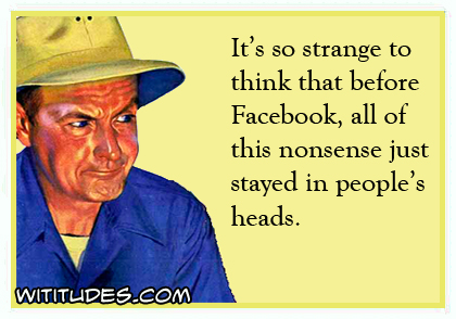 It's so strange to think that before Facebook, all of this nonsense stayed in people's heads ecard
