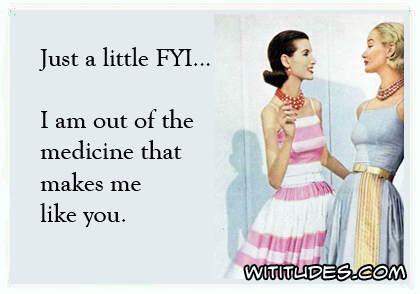 Just a little FYI ... I ran out of the medicine that makes me like you ecard