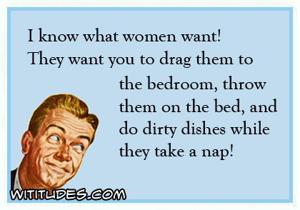 I know what women want! They want you to drag them to the bedroom, throw them on the bed, and do dirty dishes while they nap! ecard