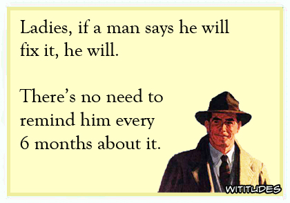 Ladies, if a man says he will fix it, he will. There's no need to remind him every 6 months about it ecard