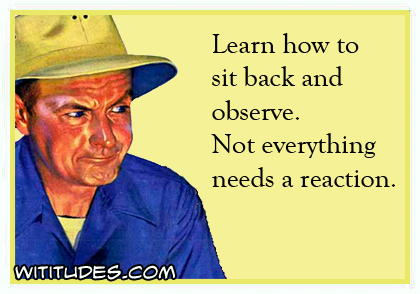 Learn to sit back and observe. Not everything needs a reaction ecard
