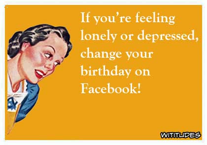 If you're feeling lonely or depressed, change your birthday on Facebook ecard