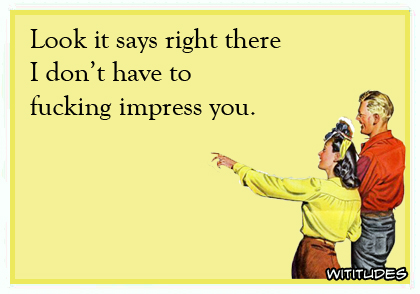 Look it says right there I don't have to fucking impress you ecard