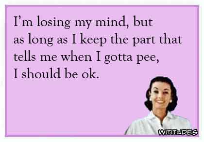 I'm losing my mind but as long as I keep the part that tells me to pee I should be ok ecard