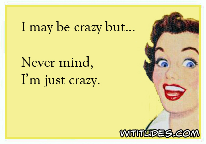 I may be crazy but ... never mind, I'm just crazy ecard