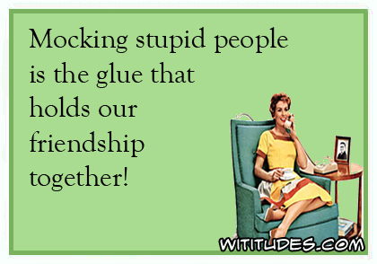 Mocking stupid people is the glue that holds our friendship together ecard