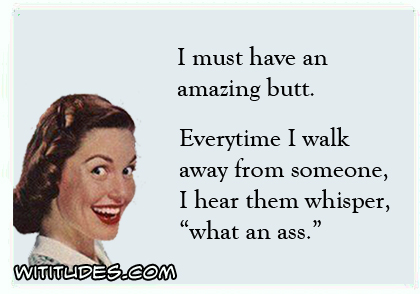 I must have an amazing butt. Every time I walk away from someone, I hear them whisper 'what an ass' ecard