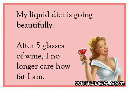 My liquid diet is going beautifully. After 5 glasses of wine, I no longer care how fat I am ecard